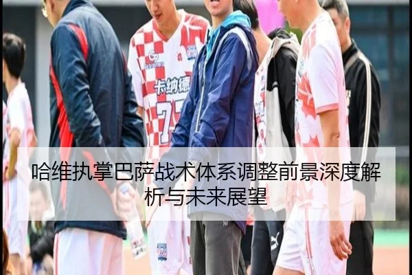 哈维执掌巴萨战术体系调整前景深度解析与未来展望
