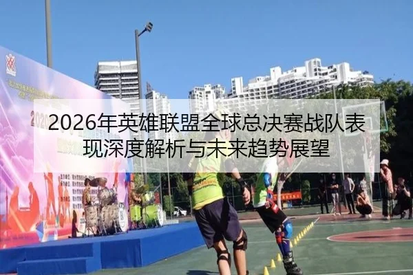 2026年英雄联盟全球总决赛战队表现深度解析与未来趋势展望