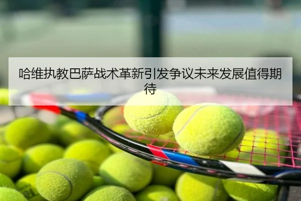 哈维执教巴萨战术革新引发争议未来发展值得期待