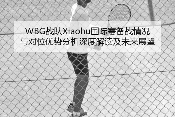 WBG战队Xiaohu国际赛备战情况与对位优势分析深度解读及未来展望